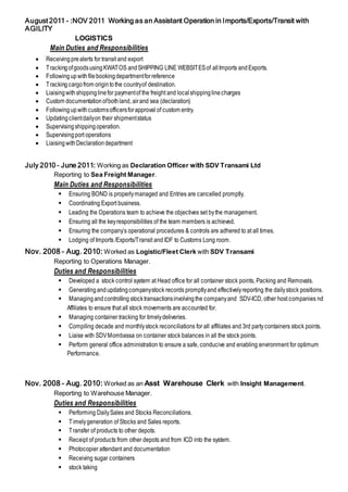 August 2011 - :NOV 2011 Working as an Assistant Operation in Imports/Exports/Transit with
AGILITY
LOGISTICS
Main Duties and Responsibilities
 Receivingprealerts for transit and export
 TrackingofgoodsusingKWATOS andSHIPPING LINE WEBSITESof allImports andExports.
 Followingupwithfilebookingdepartmentforreference
 Trackingcargofrom origintothe countryof destination.
 Liaisingwithshippinglinefor paymentof the freight and localshippinglinecharges
 Custom documentation ofbothland, airand sea (declaration)
 Followingupwithcustomsofficersforapproval of custom entry.
 Updatingclientdailyon their shipmentstatus
 Supervisingshippingoperation.
 Supervisingport operations
 LiaisingwithDeclarationdepartment
July 2010 – June 2011: Working as Declaration Officer with SDV Transami Ltd
Reporting to Sea Freight Manager.
Main Duties and Responsibilities
 Ensuring BOND is properlymanaged and Entries are cancelled promptly.
 Coordinating Export business.
 Leading the Operations team to achieve the objectives set bythe management.
 Ensuring all the keyresponsibilities of the team members is achieved.
 Ensuring the company’s operational procedures & controls are adhered to at all times.
 Lodging of Imports /Exports/Transit and IDF to Customs Long room.
Nov. 2008 – Aug. 2010: Worked as Logistic/Fleet Clerk with SDV Transami
Reporting to Operations Manager.
Duties and Responsibilities
 Developed a stock control system at Head office for all container stock points, Packing and Removals.
 Generatingandupdatingcompanystock records promptlyand effectivelyreporting the dailystock positions.
 Managingandcontrolling stocktransactionsinvolvingthe companyand SDV-ICD, other host companies nd
Affiliates to ensure that all stock movements are accounted for.
 Managing container tracking for timelydeliveries.
 Compiling decade and monthlystock reconciliations for all affiliates and 3rd partycontainers stock points.
 Liaise with SDVMombassa on container stock balances in all the stock points.
 Perform general office administration to ensure a safe, conducive and enabling environment for optimum
Performance.
Nov. 2008 – Aug. 2010: Worked as an Asst Warehouse Clerk with Insight Management.
Reporting to Warehouse Manager.
Duties and Responsibilities
 Performing DailySales and Stocks Reconciliations.
 Timelygeneration of Stocks and Sales reports.
 Transfer of products to other depots.
 Receipt of products from other depots and from ICD into the system.
 Photocopier attendant and documentation
 Receiving sugar containers
 stock taking
 