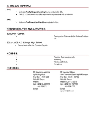 IN THE JOB TRAINING:
2010:
 Undertook Fire fighting and handling Course conducted byG4s.
 QHSOC – QualityHealth and SafetyDepartmental representative at SDVTransami.
2009:
 Undertook Fire Marshall and Handling conducted byG4s.
RESPONSIBILITIES AND ACTIVITIES:
July 2007 - Current
 Serving as the Chairman Mulika Business Solutions
Ltd.
2002 - 2005: A.C Butonge High School
 Served as an effective Dormitory Captain
HOBBIES:
 Reading Business Journals.
 Traveling,
 Playing Volleyball,
 Socializing.
REFEREES
Mr. Lawrence wachira
Agility Logistics
P.O Box 17839-050
Nairobi, Kenya.
Mobile:
Cell: +254 724205330
020 650272
Email:
Mr. Aggrey Mlisha
SDV Transami Sea Freight Manager
P.O Box 46586 – 00100
Nairobi, Kenya.
Mobile: 020 642 2210
Cell: +254 722 207 186
020 204 1352
Email:
aggrey.mlisha@bollore.com
 