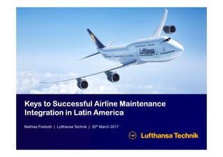 KeysKeysKeysKeys to Successful Airline Maintenanceto Successful Airline Maintenanceto Successful Airline Maintenanceto Successful Airline Maintenance
Integration in LatinIntegration in LatinIntegration in LatinIntegration in Latin AmericaAmericaAmericaAmerica
Mathias Freiboth | Lufthansa Technik | 30th March 2017
 