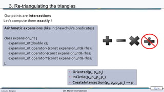 Lévy, Li, Borgese On Mesh Intersection
70/∞
3. Re-triangulating the triangles
• Orient2d(p1,p2,p3)
• InCircle(p1,p2,p3,p4)
• CreateIntersection(p1,p2,p3,p4) → p
Our points are intersections
Let’s compute them exactly !
Arithmetic expansions (like in Shewchuk’s predicates)
class expansion_nt {
expansion_nt(double x);
expansion_nt operator+(const expansion_nt& rhs);
expansion_nt operator-(const expansion_nt& rhs);
expansion_nt operator*(const expansion_nt& rhs);
};
 