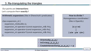 Lévy, Li, Borgese On Mesh Intersection
71/∞
3. Re-triangulating the triangles
• Orient2d(p1,p2,p3)
• InCircle(p1,p2,p3,p4)
• CreateIntersection(p1,p2,p3,p4) → p
Our points are intersections
Let’s compute them exactly !
Arithmetic expansions (like in Shewchuk’s predicates)
class expansion_nt {
expansion_nt(double x);
expansion_nt operator+(const expansion_nt& rhs);
expansion_nt operator-(const expansion_nt& rhs);
expansion_nt operator*(const expansion_nt& rhs);
};
How to divide ?
Homogeneous coordinates !
(like in OpenGL)
[x y z w]
↕
[ x/w y/w z/w ]
 