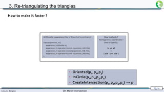 Lévy, Li, Borgese On Mesh Intersection
72/∞
3. Re-triangulating the triangles
• Orient2d(p1,p2,p3)
• InCircle(p1,p2,p3,p4)
• CreateIntersection(p1,p2,p3,p4) → p
How to make it faster ?
Arithmetic expansions (like in Shewchuk’s predicates)
class expansion_nt {
expansion_nt(double x);
expansion_nt operator+(const expansion_nt& rhs);
expansion_nt operator-(const expansion_nt& rhs);
expansion_nt operator*(const expansion_nt& rhs);
};
How to divide ?
Homogeneous coordinates !
(like in OpenGL)
[x y z w]
↕
[ x/w y/w z/w ]
 