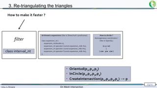 Lévy, Li, Borgese On Mesh Intersection
73/∞
3. Re-triangulating the triangles
• Orient2d(p1,p2,p3)
• InCircle(p1,p2,p3,p4)
• CreateIntersection(p1,p2,p3,p4) → p
How to make it faster ?
Arithmetic expansions (like in Shewchuk’s predicates)
class expansion_nt {
expansion_nt(double x);
expansion_nt operator+(const expansion_nt& rhs);
expansion_nt operator-(const expansion_nt& rhs);
expansion_nt operator*(const expansion_nt& rhs);
};
How to divide ?
Homogeneous coordinates !
(like in OpenGL)
[x y z w]
↕
[ x/w y/w z/w ]
class interval_nt
filter
 