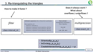 Lévy, Li, Borgese On Mesh Intersection
75/∞
3. Re-triangulating the triangles
• Orient2d(p1,p2,p3)
• InCircle(p1,p2,p3,p4)
• CreateIntersection(p1,p2,p3,p4) → p
How to make it faster ?
Arithmetic expansions (like in Shewchuk’s predicates)
class expansion_nt {
expansion_nt(double x);
expansion_nt operator+(const expansion_nt& rhs);
expansion_nt operator-(const expansion_nt& rhs);
expansion_nt operator*(const expansion_nt& rhs);
};
How to divide ?
Homogeneous coordinates !
(like in OpenGL)
[x y z w]
↕
[ x/w y/w z/w ]
class interval_nt
filter
Does it always work ?
What about
overflows / underflows ?
multiprecision
class exact_nt
 