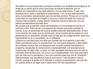 Me refiero a la que busca dar una buena solución a un problema de programa. Al
revés de un señor que lo único que busca es llamar la atención con un
edificio, sin importarle lo que está adentro o lo que está afuera. O sea: hay
arquitectura en serio y arquitectura espectáculo. Y yo, la que está hecha en
serio, la considero conservadora pero en sentido positivo. Porque en un mundo
como éste, en que todo es imagen y consumo, tratar de hacer las cosas de
manera más prudente, a largo aliento, llamando menos la atención, es una
actitud conservadora que está bien.
Me parece que la posición actual del arquitecto en la sociedad se fue de un
extremo a otro. Pasó de ser una especie de mesías que podía cambiar el
mundo, a ser un personaje del cual se puede prescindir absolutamente. Si uno
ve el volumen de cosas que se construyen, en la mayoría de los casos no ve la
presencia de un arquitecto. Quizás haya un tipo que se cuelga el título, pero que
francamente no es un arquitecto, es un diletante.
¿Qué es lo que hace que una obra que cumple con el programa y que está
hecha seriamente sea o no arquitectura? Es una buena pregunta, y bien difícil
de contestar, porque hay una distancia que va entre cumplir meramente el
programa, las pautas de construcción y sustentabilidad, y la arquitectura en
mayúsculas. Es algo más, un plus, un valor agregado que tiene que ver con la
expresión final de todo eso, con la luz, con la espacialidad. Una cosa que tiene
que ver más con lo perceptivo y con una vivencia antes que con el "checklist".
Objetivamente, hay arquitectura que te conmueve. Y eso le pasa a todo el
mundo, porque a la gente no le interesa un pepino la arquitectura, pero de vez
en cuando entra a un lugar que lo deslumbra. Ahí hay arquitectura
 