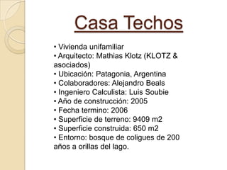 Casa Techos
• Vivienda unifamiliar
• Arquitecto: Mathias Klotz (KLOTZ &
asociados)
• Ubicación: Patagonia, Argentina
• Colaboradores: Alejandro Beals
• Ingeniero Calculista: Luis Soubie
• Año de construcción: 2005
• Fecha termino: 2006
• Superficie de terreno: 9409 m2
• Superficie construida: 650 m2
• Entorno: bosque de coligues de 200
años a orillas del lago.
 