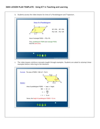 XMSS LESSON PLAN TEMPLATE: Using ICT in Teaching and Learning


        b. Students access the video lessons for Area of a Parallelogram and Trapezium.




        c. The video lessons reinforce concepts taught through examples. Students are asked to attempt these
           examples before referring to the solutions.
 