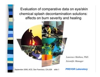 Evaluation of comparative data on eye/skin
     chemical splash decontamination solutions:
        effects on burn severity and healing




                                                       Laurence Mathieu, PhD.
                                                       Scientific Manager


September 2006, ACS, San Francisco, CA,USA   slide 1   PREVOR Laboratory
 