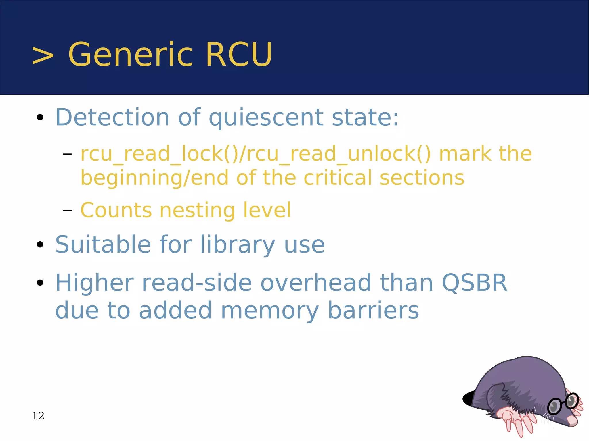 > Generic RCU
●    Detection of quiescent state:
     –   rcu_read_lock()/rcu_read_unlock() mark the
         beginning/end of the critical sections
     –   Counts nesting level
●    Suitable for library use
●    Higher read-side overhead than QSBR
     due to added memory barriers



12
 