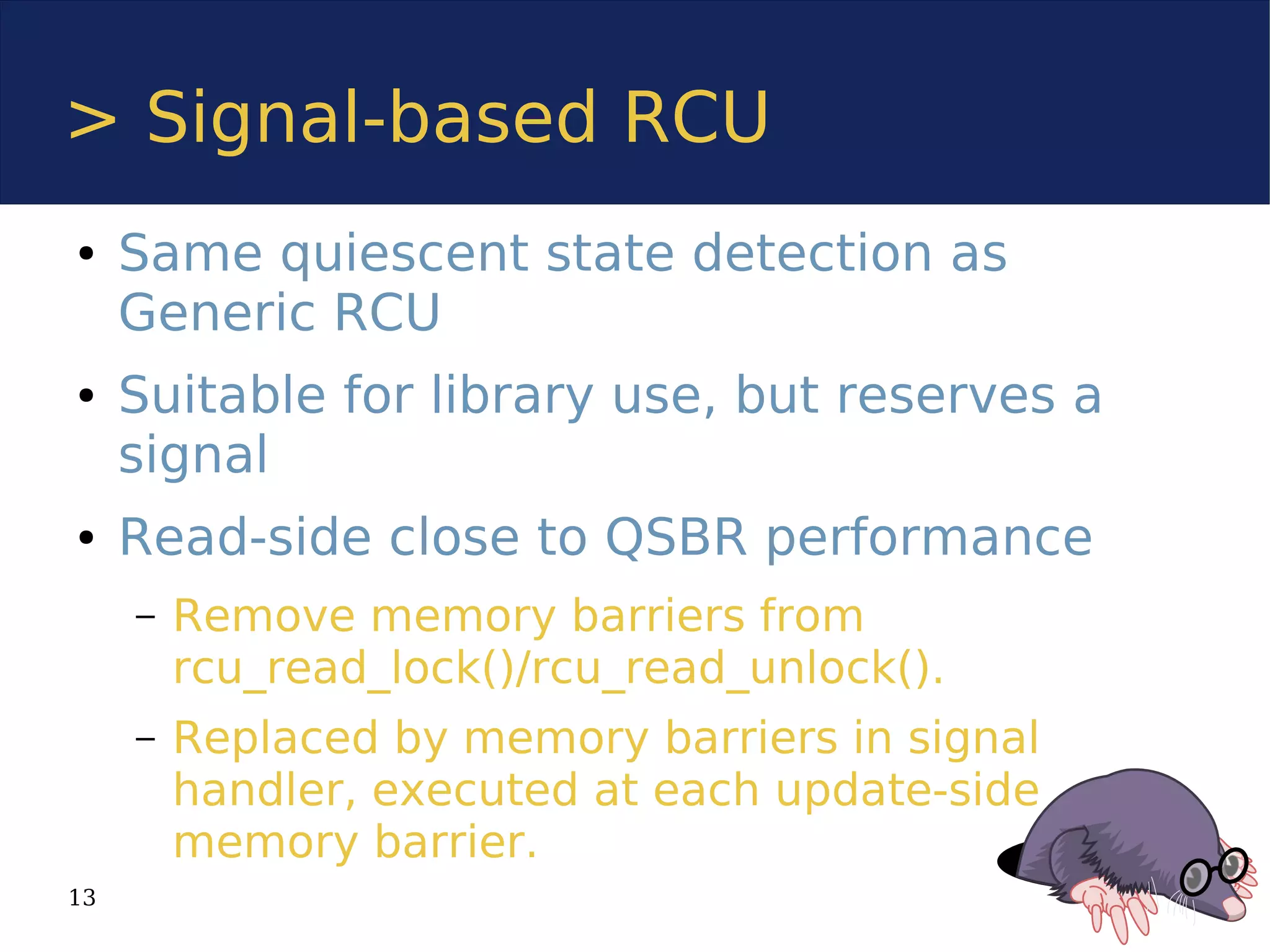> Signal-based RCU
●    Same quiescent state detection as
     Generic RCU
●    Suitable for library use, but reserves a
     signal
●    Read-side close to QSBR performance
     –   Remove memory barriers from
         rcu_read_lock()/rcu_read_unlock().
     –   Replaced by memory barriers in signal
         handler, executed at each update-side
         memory barrier.
13
 