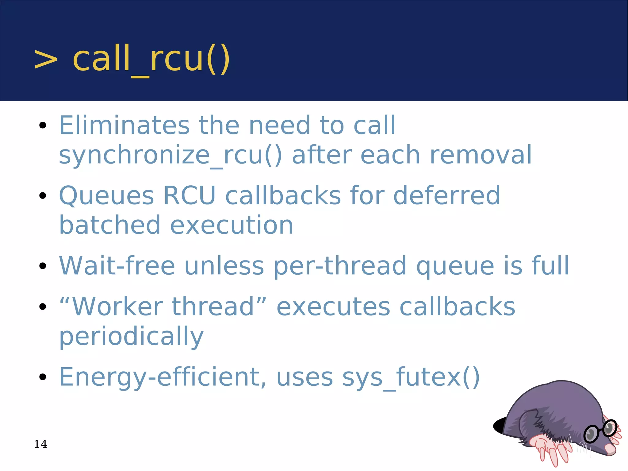 > call_rcu()
●    Eliminates the need to call
     synchronize_rcu() after each removal
●    Queues RCU callbacks for deferred
     batched execution
●    Wait-free unless per-thread queue is full
●    “Worker thread” executes callbacks
     periodically
●    Energy-efficient, uses sys_futex()

14
 