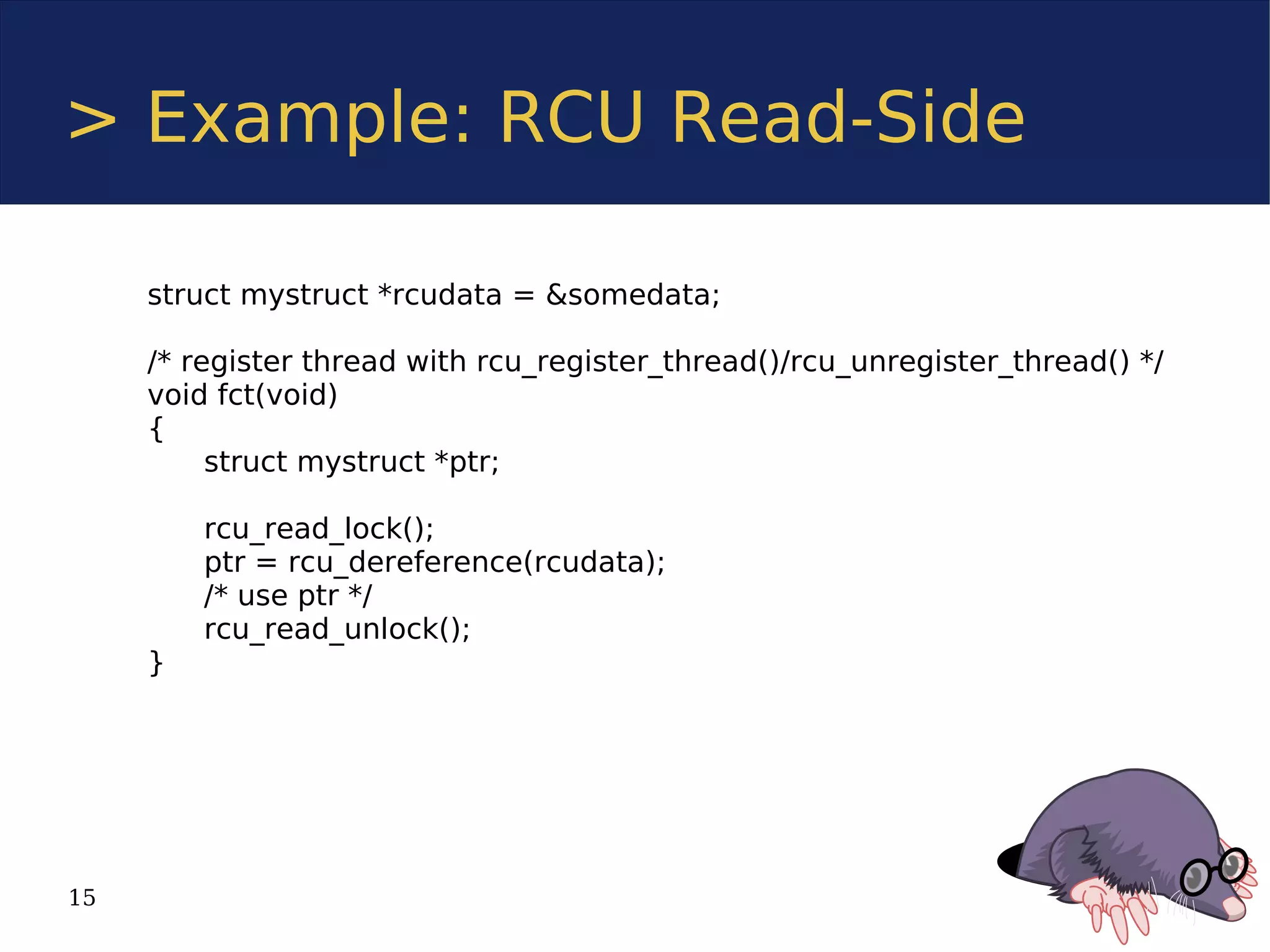 > Example: RCU Read-Side

     struct mystruct *rcudata = &somedata;

     /* register thread with rcu_register_thread()/rcu_unregister_thread() */
     void fct(void)
     {
          struct mystruct *ptr;

         rcu_read_lock();
         ptr = rcu_dereference(rcudata);
         /* use ptr */
         rcu_read_unlock();
     }




15
 