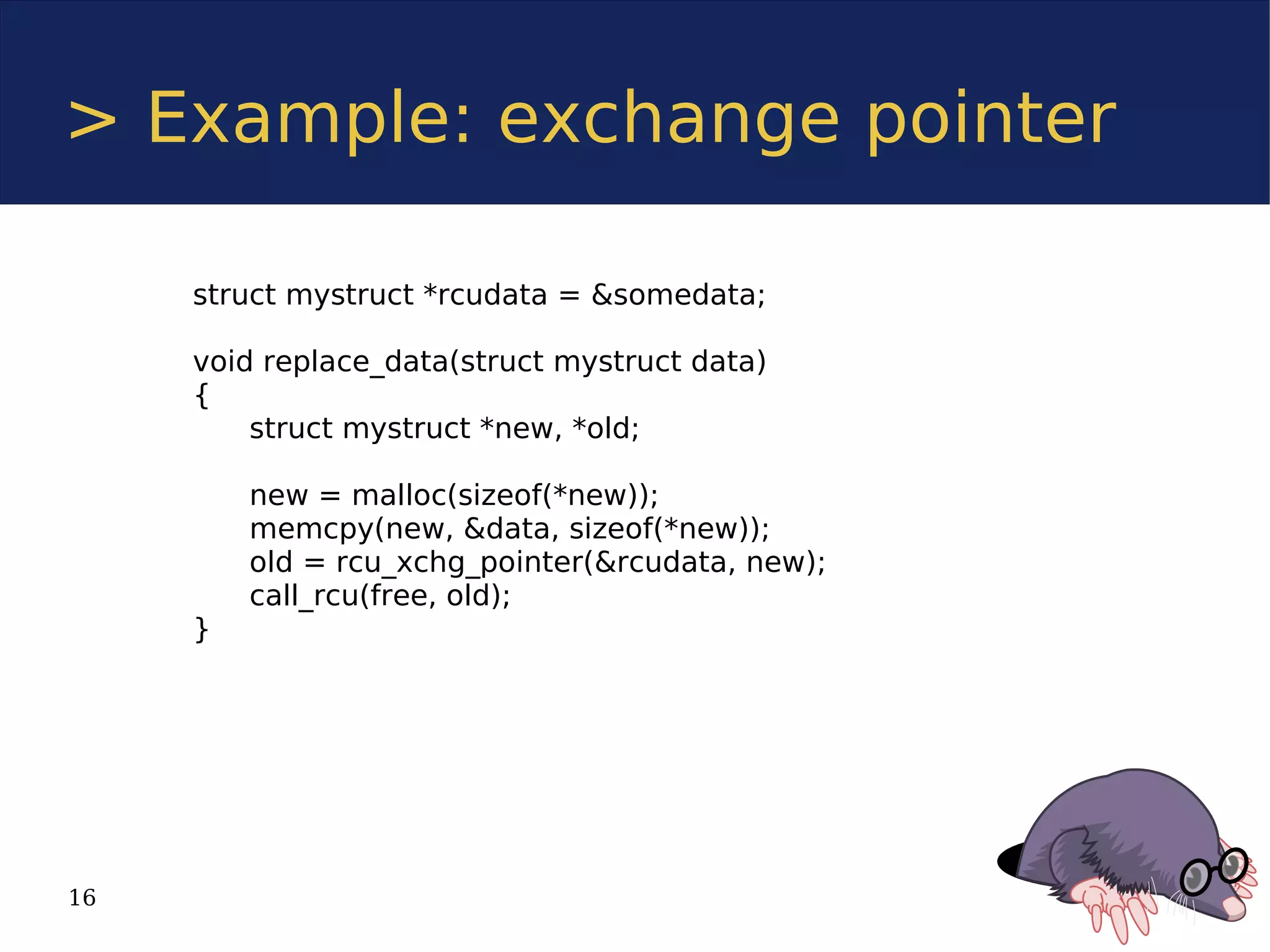 > Example: exchange pointer

     struct mystruct *rcudata = &somedata;

     void replace_data(struct mystruct data)
     {
         struct mystruct *new, *old;

         new = malloc(sizeof(*new));
         memcpy(new, &data, sizeof(*new));
         old = rcu_xchg_pointer(&rcudata, new);
         call_rcu(free, old);
     }




16
 