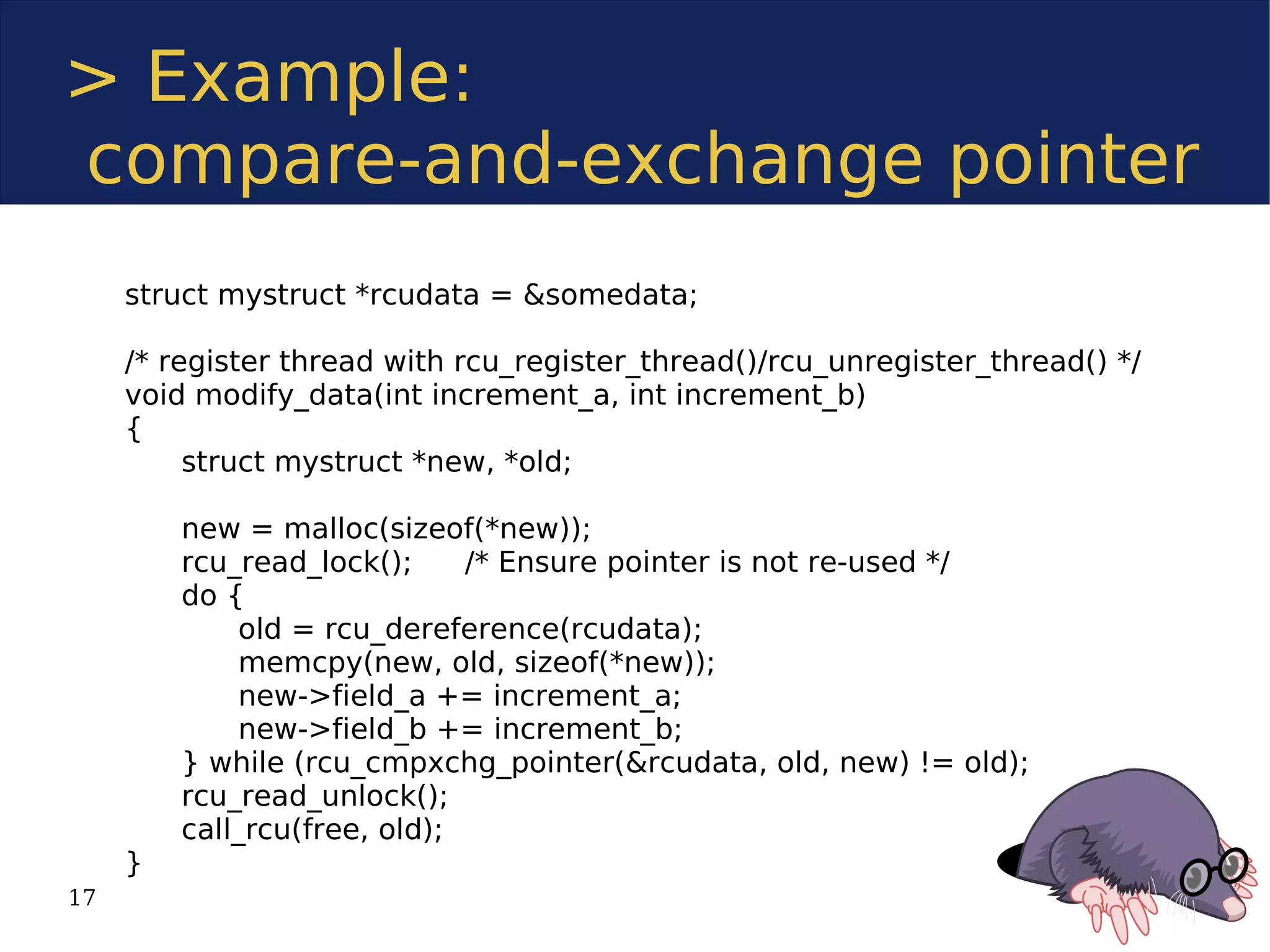 > Example:
compare-and-exchange pointer
     struct mystruct *rcudata = &somedata;

     /* register thread with rcu_register_thread()/rcu_unregister_thread() */
     void modify_data(int increment_a, int increment_b)
     {
          struct mystruct *new, *old;

         new = malloc(sizeof(*new));
         rcu_read_lock();     /* Ensure pointer is not re-used */
         do {
              old = rcu_dereference(rcudata);
              memcpy(new, old, sizeof(*new));
              new->field_a += increment_a;
              new->field_b += increment_b;
         } while (rcu_cmpxchg_pointer(&rcudata, old, new) != old);
         rcu_read_unlock();
         call_rcu(free, old);
     }
17
 