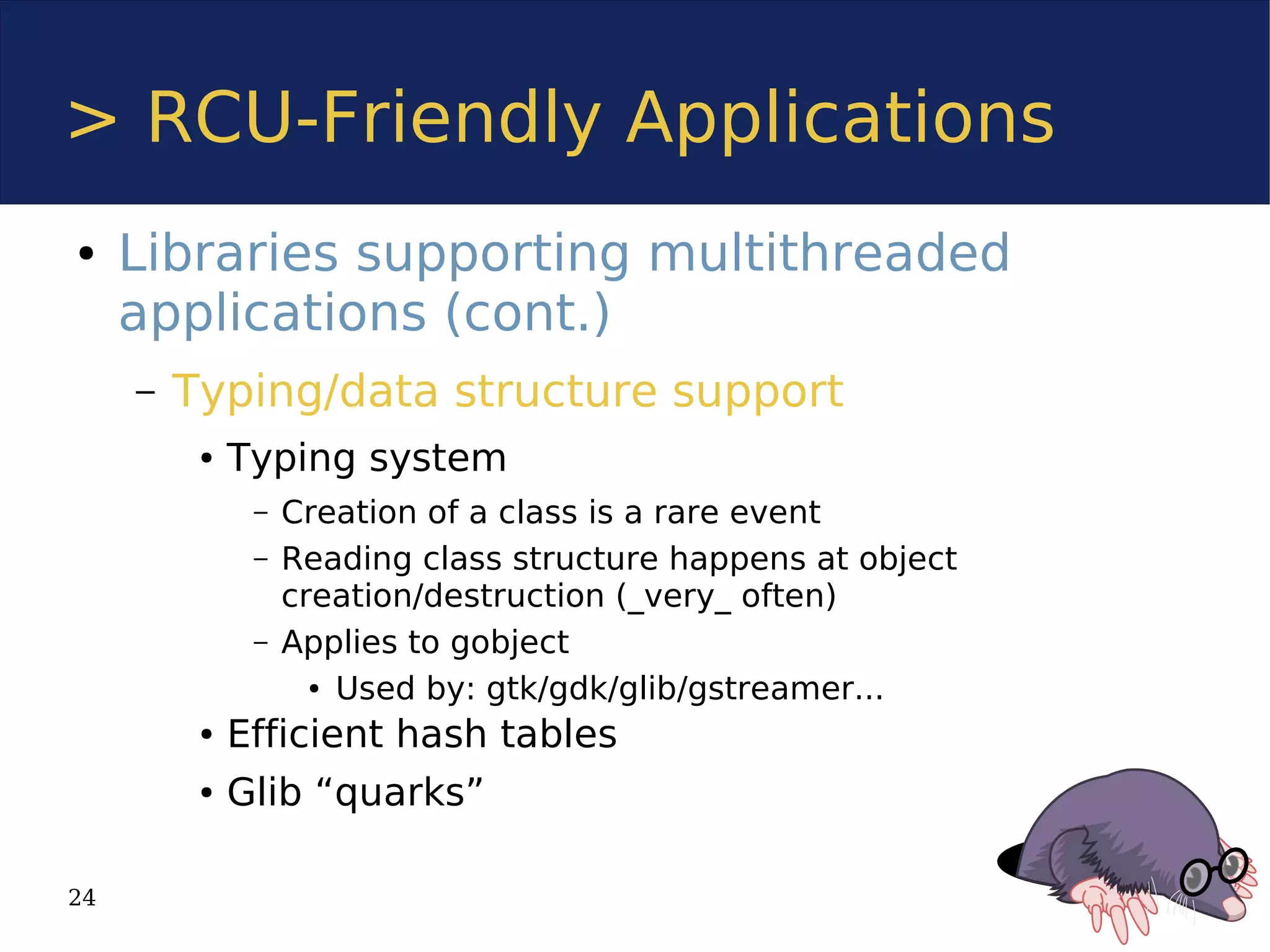 > RCU-Friendly Applications
●    Libraries supporting multithreaded
     applications (cont.)
     –   Typing/data structure support
          ●   Typing system
               –   Creation of a class is a rare event
               –   Reading class structure happens at object
                   creation/destruction (_very_ often)
               –   Applies to gobject
                     ● Used by: gtk/gdk/glib/gstreamer...


          ●   Efficient hash tables
          ●   Glib “quarks”

24
 