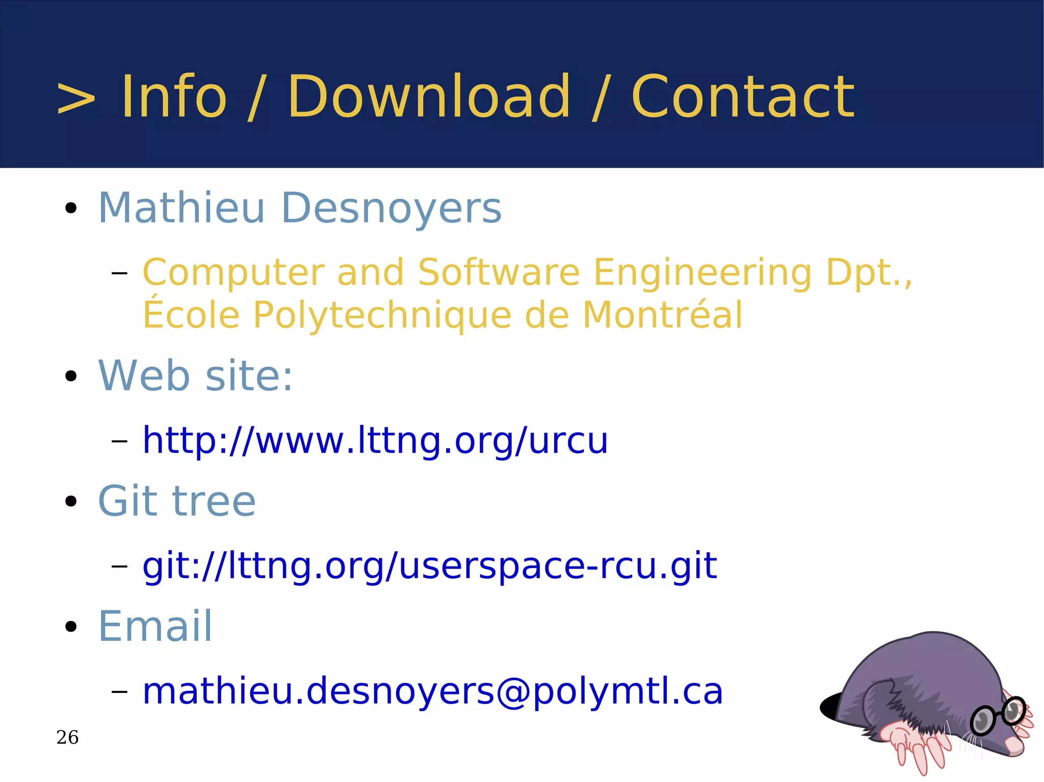 > Info / Download / Contact
●    Mathieu Desnoyers
     –   Computer and Software Engineering Dpt.,
         École Polytechnique de Montréal
●    Web site:
     –   http://www.lttng.org/urcu
●    Git tree
     –   git://lttng.org/userspace-rcu.git
●    Email
     –   mathieu.desnoyers@polymtl.ca
26
 