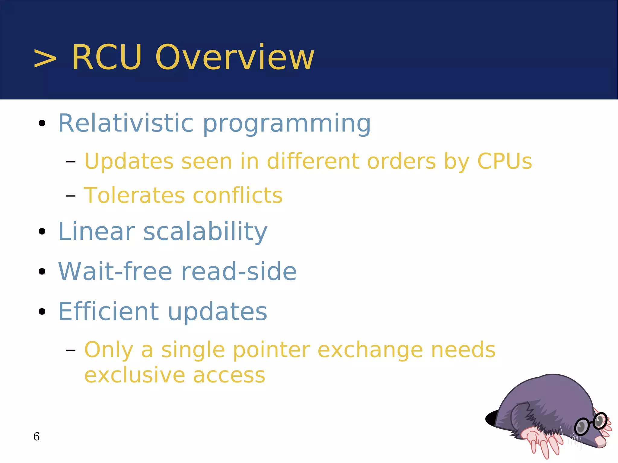 > RCU Overview
●   Relativistic programming
    –   Updates seen in different orders by CPUs
    –   Tolerates conflicts
●   Linear scalability
●   Wait-free read-side
●   Efficient updates
    –   Only a single pointer exchange needs
        exclusive access

6
 