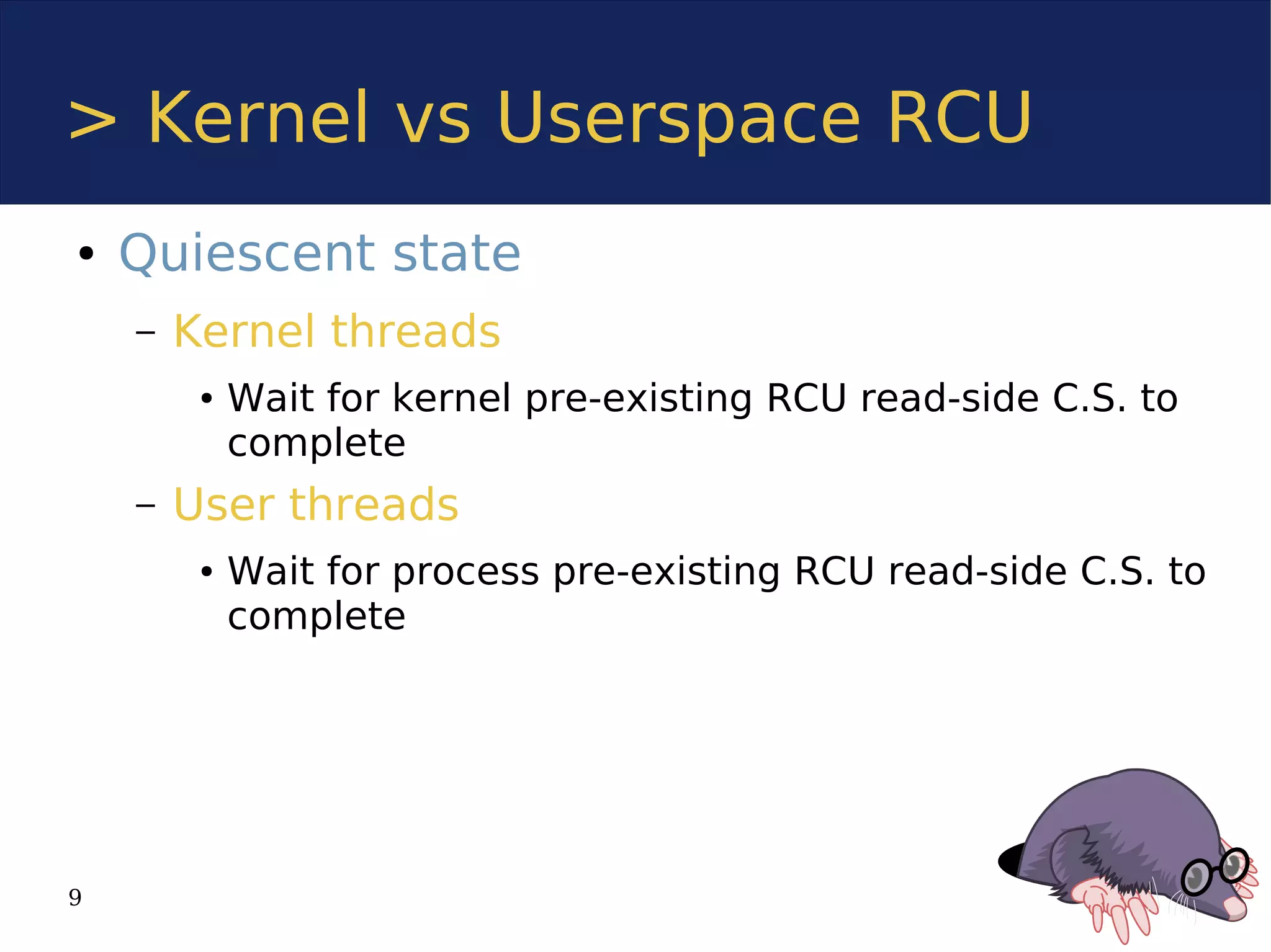 > Kernel vs Userspace RCU
●   Quiescent state
    –   Kernel threads
         ●   Wait for kernel pre-existing RCU read-side C.S. to
             complete
    –   User threads
         ●   Wait for process pre-existing RCU read-side C.S. to
             complete




9
 