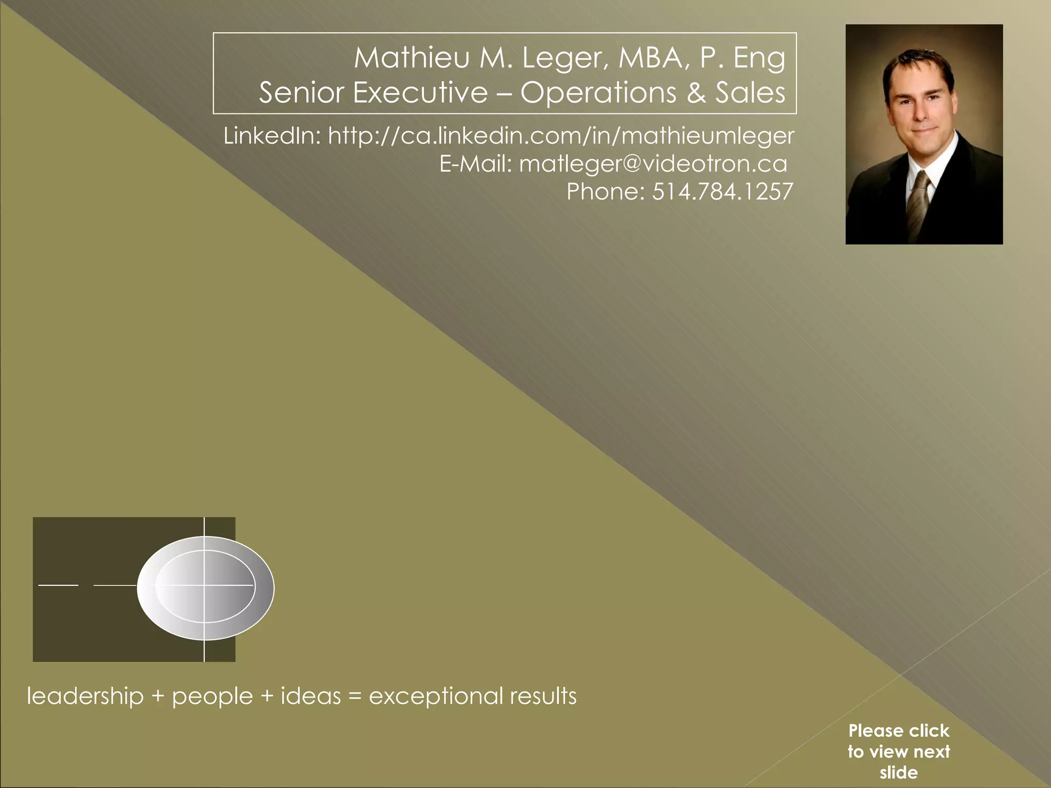 Mathieu M. Leger, MBA, P. Eng Senior Executive – Operations & Sales LinkedIn: http://ca.linkedin.com/in/mathieumleger E-Mail: matleger@videotron.ca  Phone: 514.784.1257 leadership + people + ideas = exceptional results Please click to view next slide 