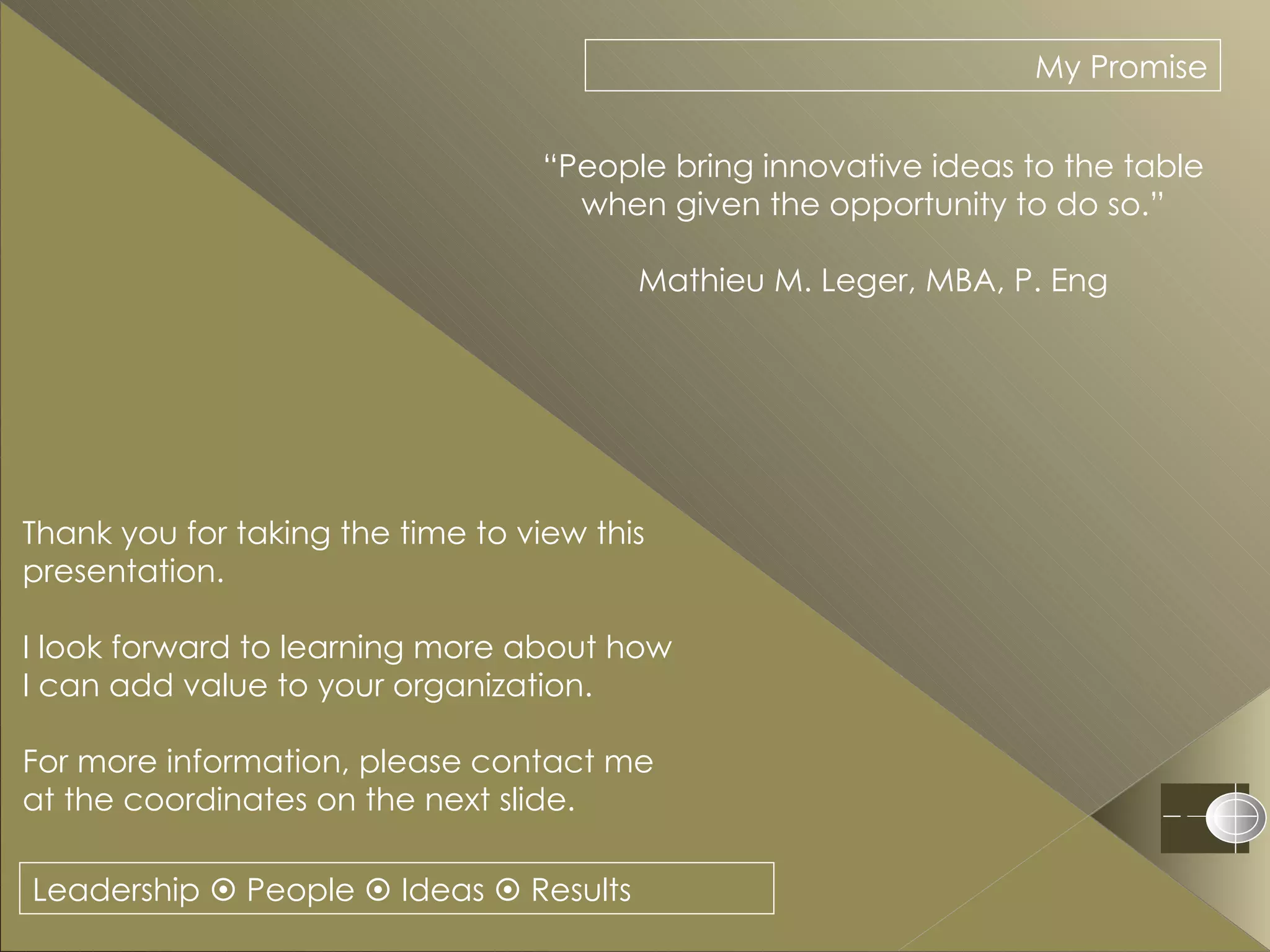 Leadership    People    Ideas    Results My Promise “ People bring innovative ideas to the table when given the opportunity to do so.” Mathieu M. Leger, MBA, P. Eng Thank you for taking the time to view this presentation.  I look forward to learning more about how  I can add value to your organization. For more information, please contact me at the coordinates on the next slide. 
