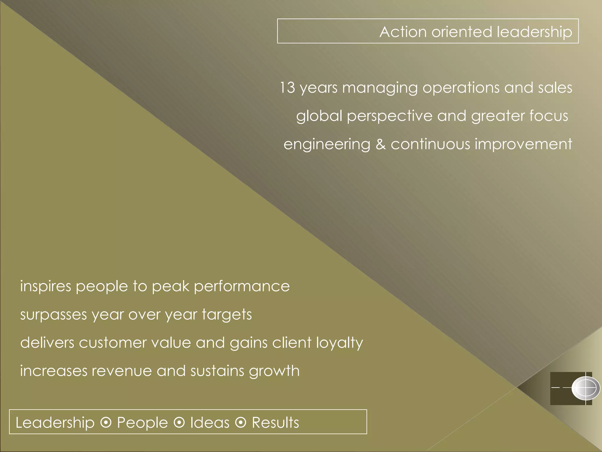 Leadership    People    Ideas    Results Action oriented leadership 13 years managing operations and sales global perspective and greater focus  engineering & continuous improvement inspires people to peak performance  surpasses year over year targets delivers customer value and gains client loyalty  increases revenue and sustains growth 