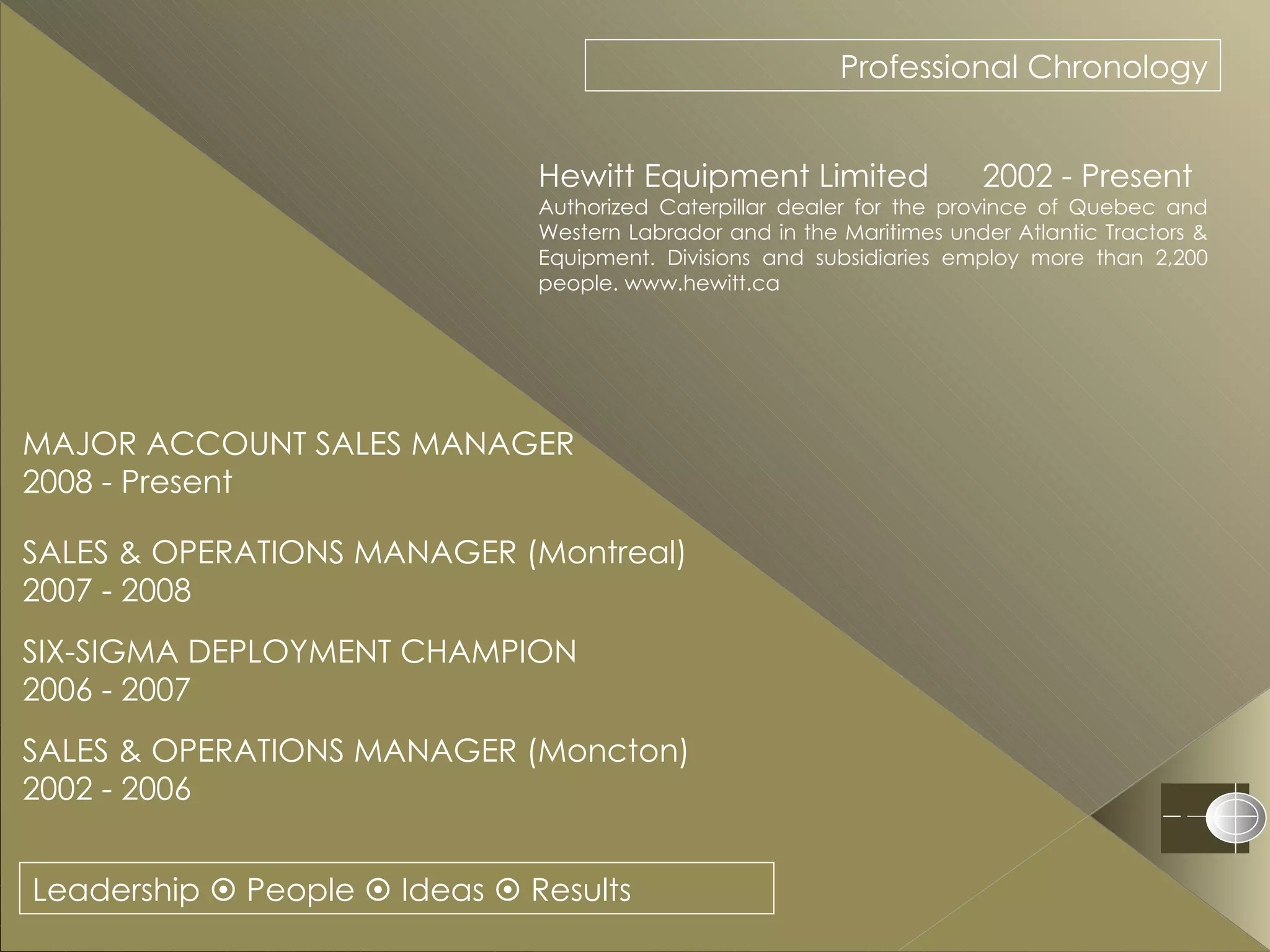Leadership    People    Ideas    Results Professional Chronology Hewitt Equipment Limited  2002 - Present Authorized Caterpillar dealer for the province of Quebec and Western Labrador and in the Maritimes under Atlantic Tractors & Equipment. Divisions and subsidiaries employ more than 2,200 people. www.hewitt.ca MAJOR ACCOUNT SALES MANAGER  2008 - Present SALES & OPERATIONS MANAGER (Montreal) 2007 - 2008 SIX-SIGMA DEPLOYMENT CHAMPION 2006 - 2007 SALES & OPERATIONS MANAGER (Moncton) 2002 - 2006 
