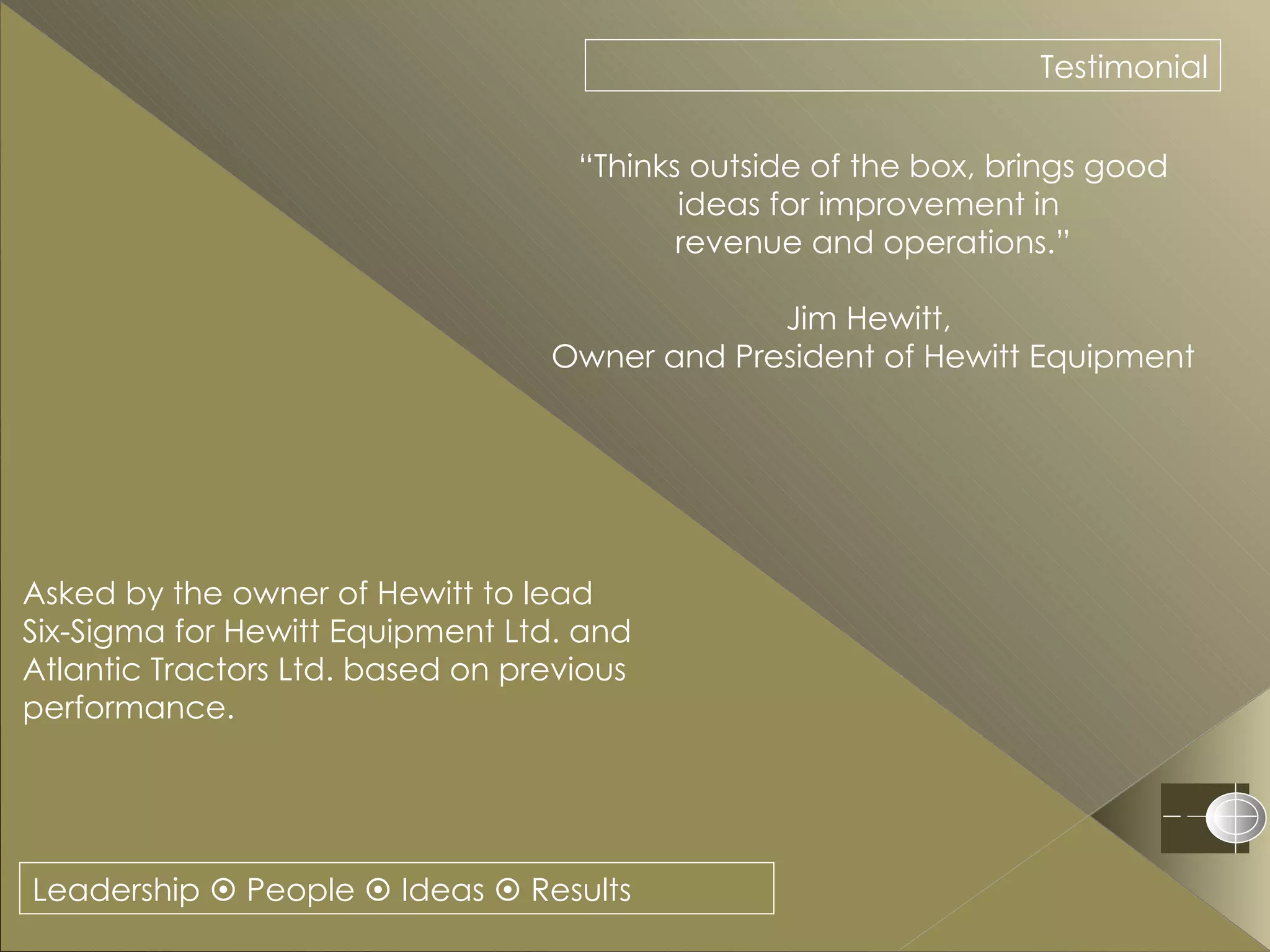 Leadership    People    Ideas    Results Testimonial “ Thinks outside of the box, brings good ideas for improvement in  revenue and operations.” Jim Hewitt,  Owner and President of Hewitt Equipment Asked by the owner of Hewitt to lead Six-Sigma for Hewitt Equipment Ltd. and Atlantic Tractors Ltd. based on previous performance. 