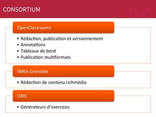 CONSORTIUM
OpenClassrooms	
  
•  RédacMon,	
  publicaMon	
  et	
  versionnement	
  
•  AnnotaMons	
  
•  Tableaux	
  de	
  bord	
  
•  PublicaMon	
  mulMformats	
  
INRIA	
  Grenoble	
  
•  RédacMon	
  de	
  contenu	
  richmédia	
  
LIRIS	
  
•  Générateurs	
  d’exercices	
  

 