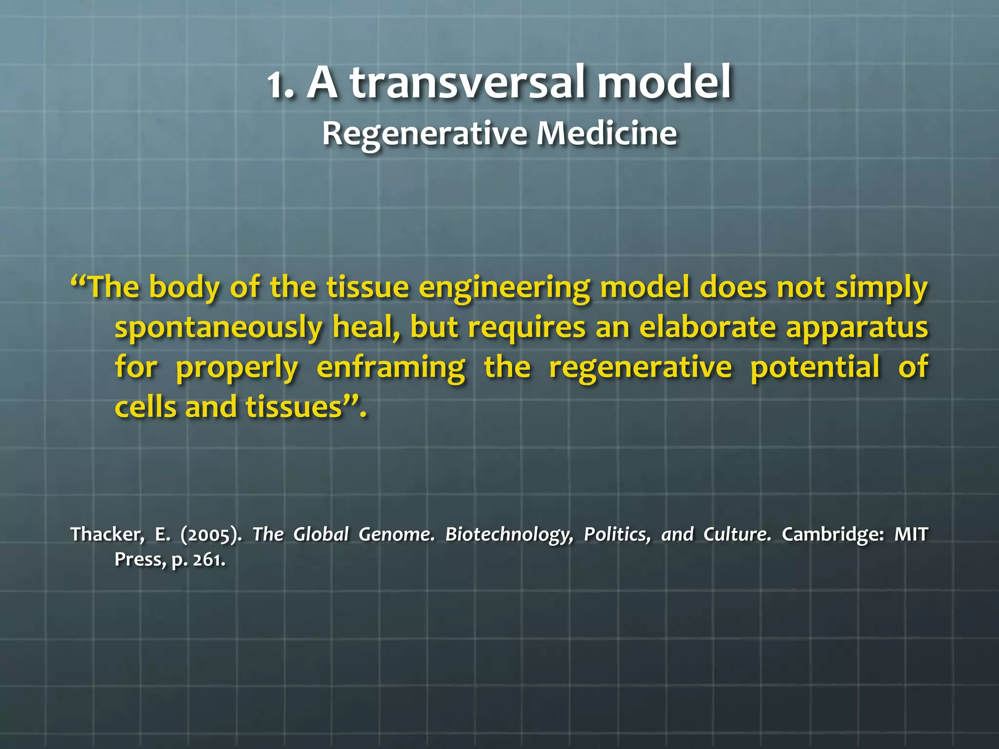 1. A transversal model
                          Regenerative Medicine



‘‘The body of the tissue engineering model does not simply
    spontaneously heal, but requires an elaborate apparatus
    for properly enframing the regenerative potential of
    cells and tissues’’.


Thacker, E. (2005). The Global Genome. Biotechnology, Politics, and Culture. Cambridge: MIT
    Press, p. 261.
 