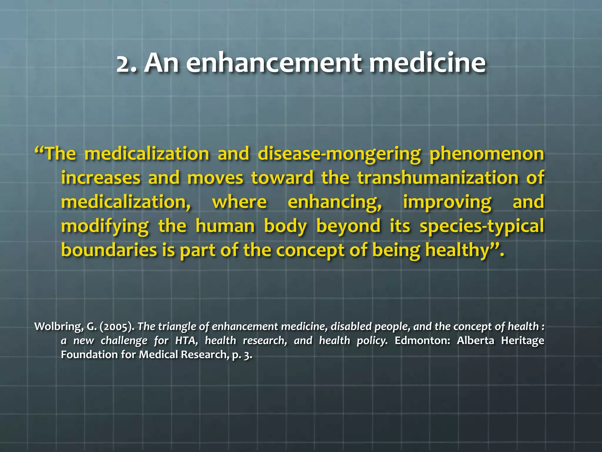 2. An enhancement medicine

‘‘The medicalization and disease-mongering phenomenon
    increases and moves toward the transhumanization of
    medicalization, where enhancing, improving and
    modifying the human body beyond its species-typical
    boundaries is part of the concept of being healthy’’.


Wolbring, G. (2005). The triangle of enhancement medicine, disabled people, and the concept of health :
    a new challenge for HTA, health research, and health policy. Edmonton: Alberta Heritage
    Foundation for Medical Research, p. 3.
 