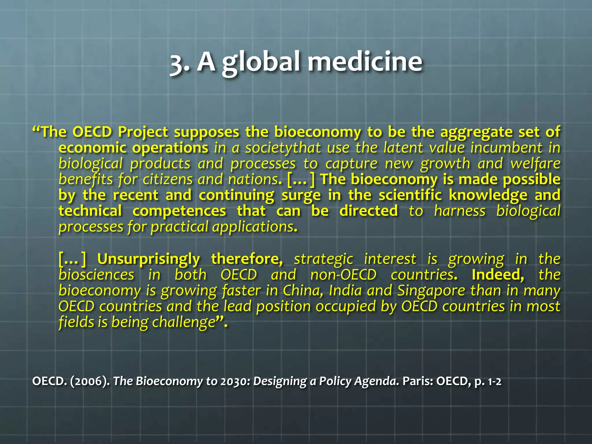 3. A global medicine

“The OECD Project supposes the bioeconomy to be the aggregate set of
   economic operations in a societythat use the latent value incumbent in
   biological products and processes to capture new growth and welfare
   benefits for citizens and nations. […] The bioeconomy is made possible
   by the recent and continuing surge in the scientific knowledge and
   technical competences that can be directed to harness biological
   processes for practical applications.
    […] Unsurprisingly therefore, strategic interest is growing in the
    biosciences in both OECD and non-OECD countries. Indeed, the
    bioeconomy is growing faster in China, India and Singapore than in many
    OECD countries and the lead position occupied by OECD countries in most
    fields is being challenge”.


OECD. (2006). The Bioeconomy to 2030: Designing a Policy Agenda. Paris: OECD, p. 1-2
 