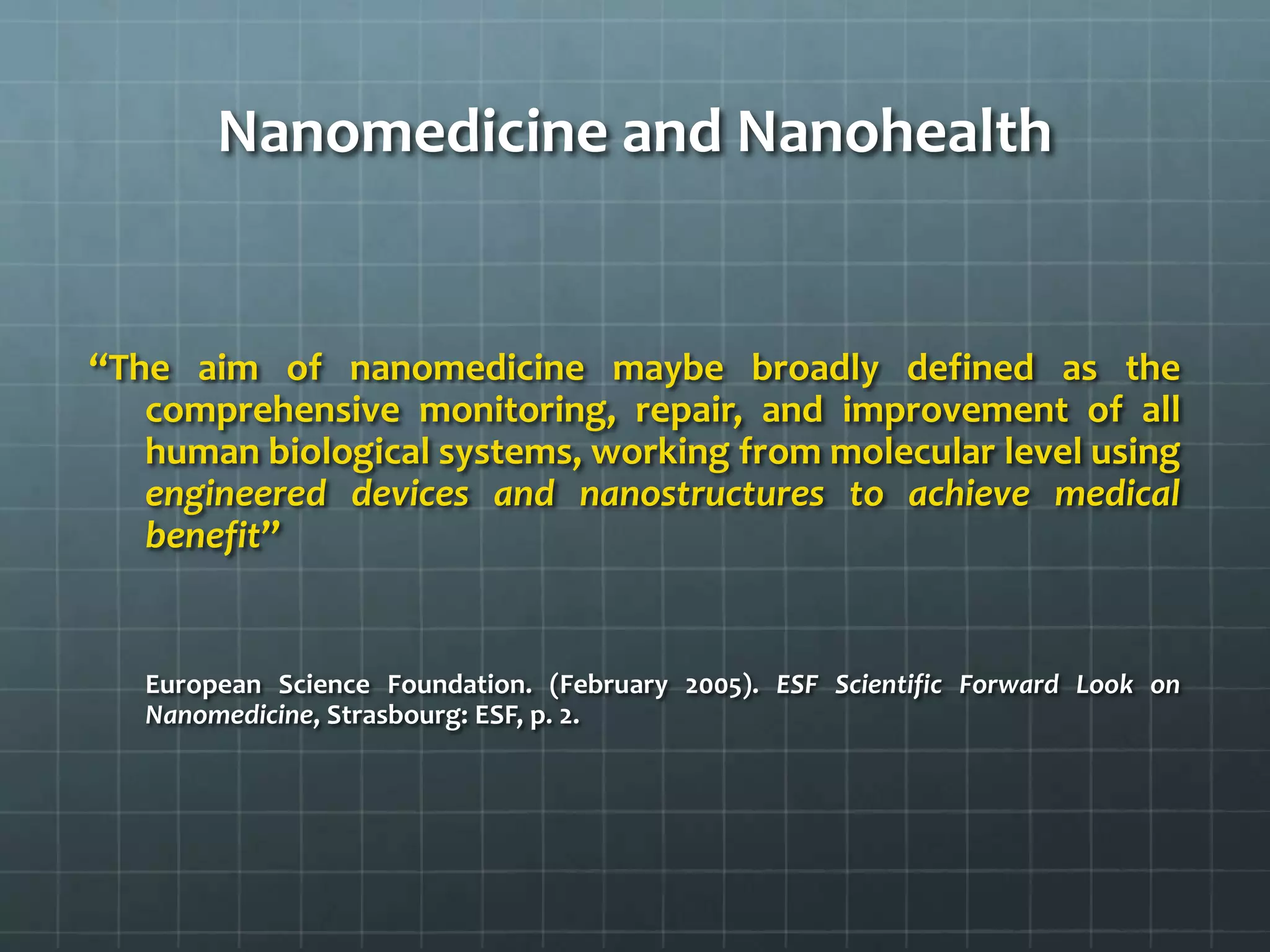 Nanomedicine and Nanohealth


‘‘The aim of nanomedicine maybe broadly defined as the
    comprehensive monitoring, repair, and improvement of all
    human biological systems, working from molecular level using
    engineered devices and nanostructures to achieve medical
    benefit”


   European Science Foundation. (February 2005). ESF Scientific Forward Look on
   Nanomedicine, Strasbourg: ESF, p. 2.
 