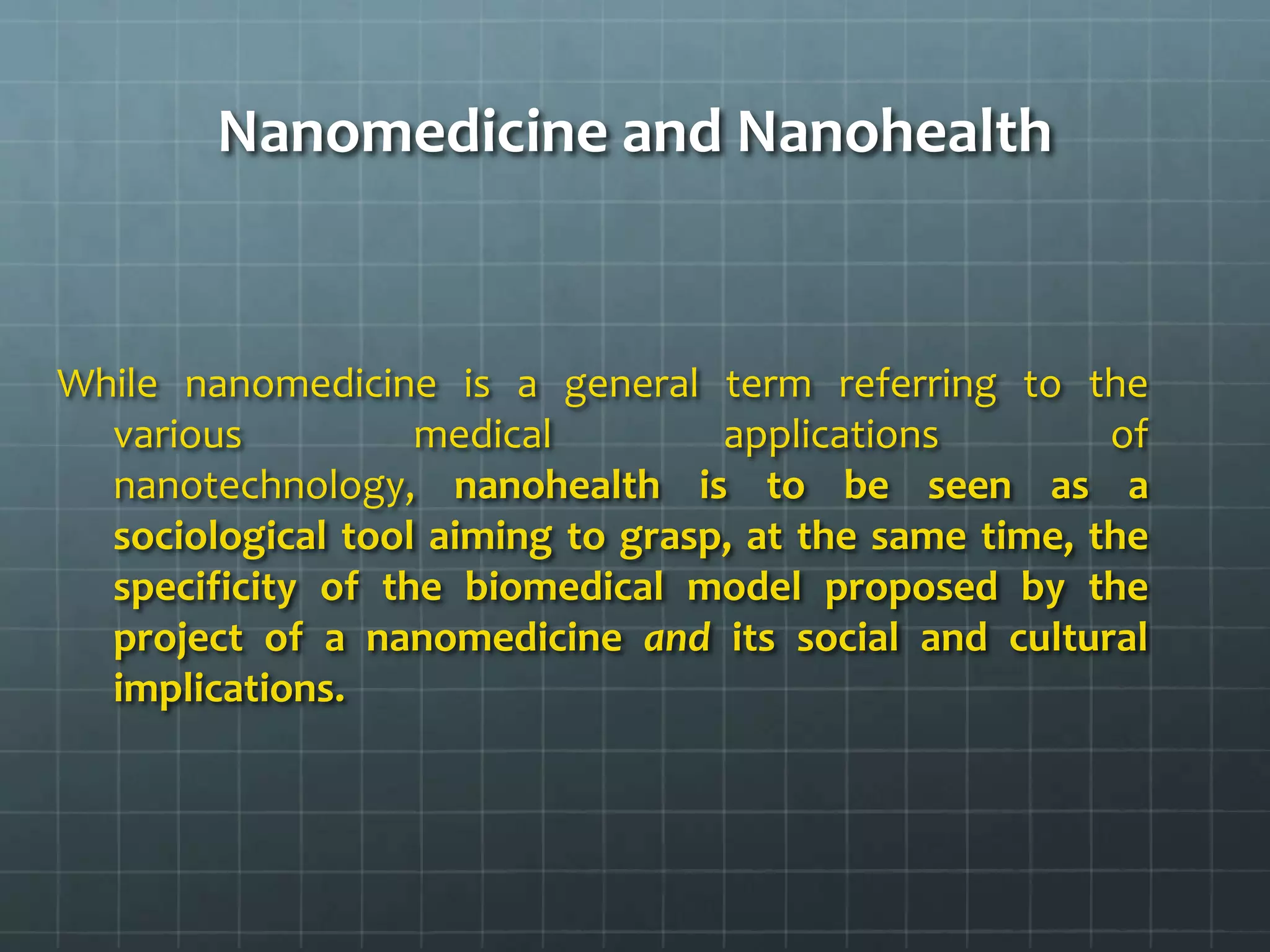 Nanomedicine and Nanohealth


While nanomedicine is a general term referring to the
  various          medical         applications         of
  nanotechnology, nanohealth is to be seen as a
  sociological tool aiming to grasp, at the same time, the
  specificity of the biomedical model proposed by the
  project of a nanomedicine and its social and cultural
  implications.
 