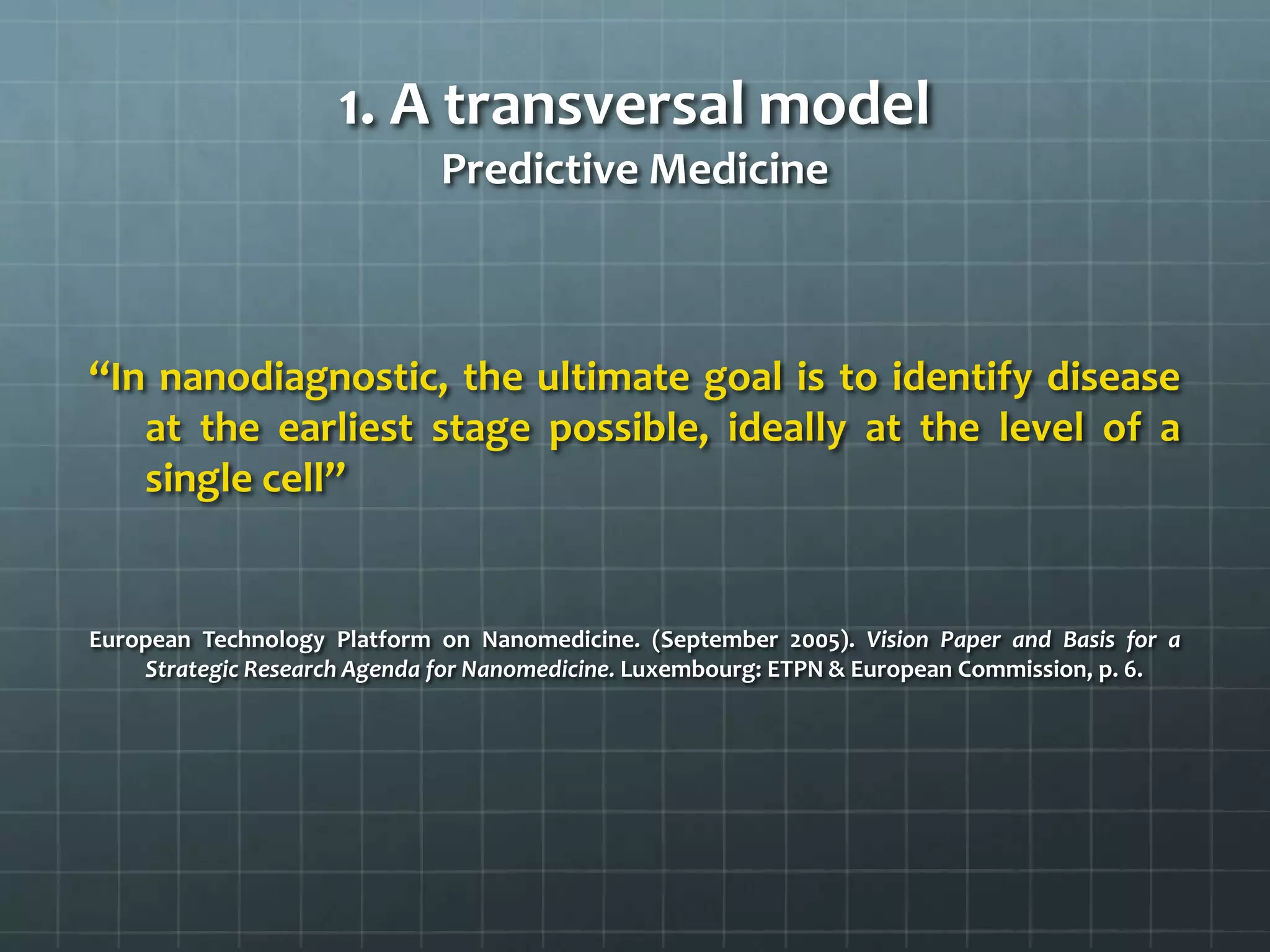 1. A transversal model
                             Predictive Medicine



‘‘In nanodiagnostic, the ultimate goal is to identify disease
    at the earliest stage possible, ideally at the level of a
    single cell’’


European Technology Platform on Nanomedicine. (September 2005). Vision Paper and Basis for a
    Strategic Research Agenda for Nanomedicine. Luxembourg: ETPN & European Commission, p. 6.
 