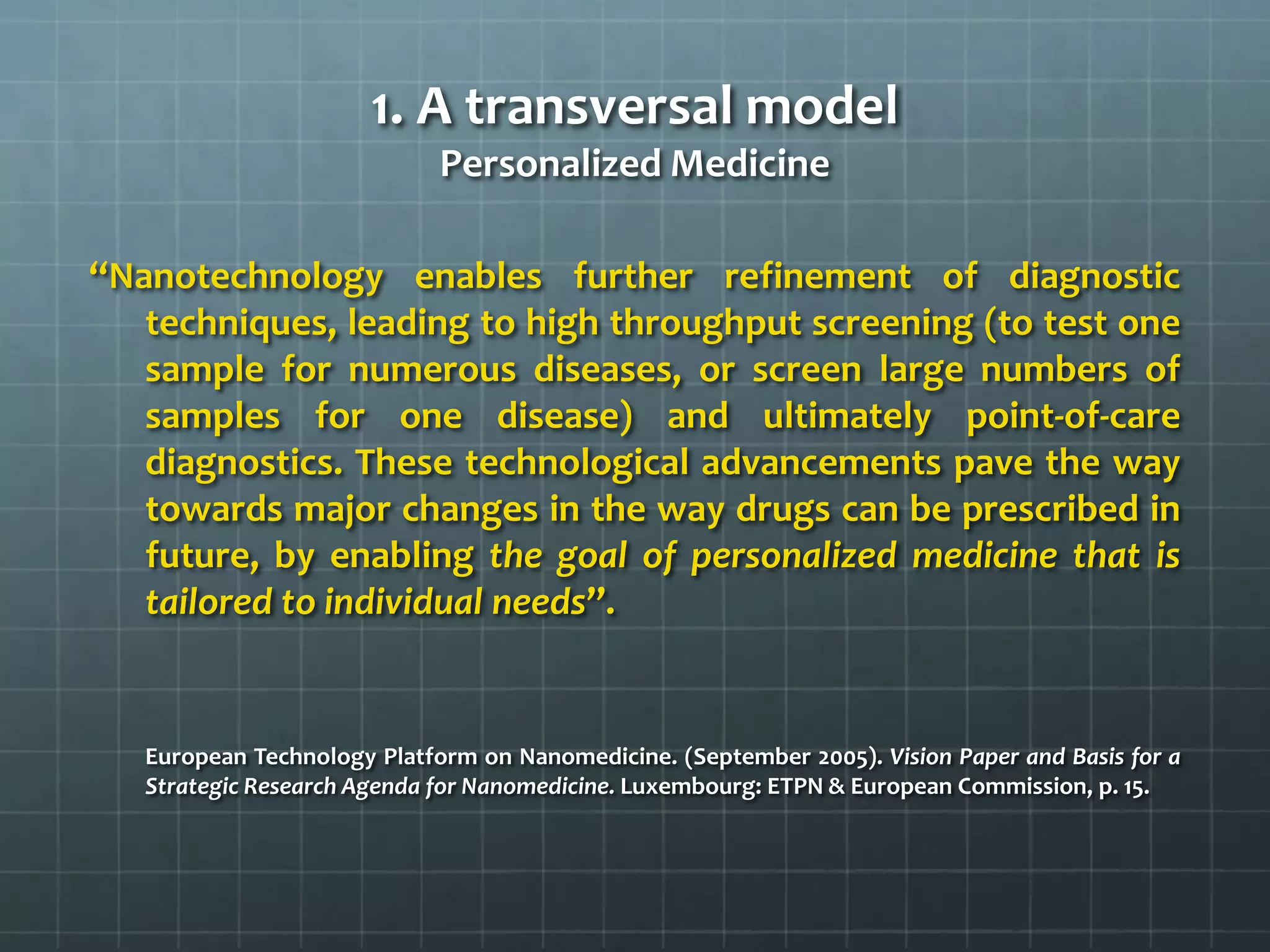 1. A transversal model
                             Personalized Medicine

‘‘Nanotechnology enables further refinement of diagnostic
    techniques, leading to high throughput screening (to test one
    sample for numerous diseases, or screen large numbers of
    samples for one disease) and ultimately point-of-care
    diagnostics. These technological advancements pave the way
    towards major changes in the way drugs can be prescribed in
    future, by enabling the goal of personalized medicine that is
    tailored to individual needs’’.


   European Technology Platform on Nanomedicine. (September 2005). Vision Paper and Basis for a
   Strategic Research Agenda for Nanomedicine. Luxembourg: ETPN & European Commission, p. 15.
 