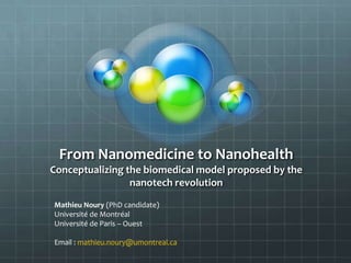 From Nanomedicine to Nanohealth
Conceptualizing the biomedical model proposed by the
                 nanotech revolution

Mathieu Noury (PhD candidate)
Université de Montréal
Université de Paris – Ouest

Email : mathieu.noury@umontreal.ca
 