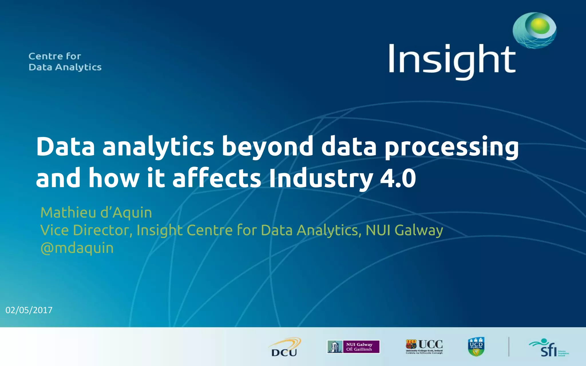 Data analytics beyond data processing
and how it affects Industry 4.0
Mathieu d’Aquin
Vice Director, Insight Centre for Data Analytics, NUI Galway
@mdaquin
 