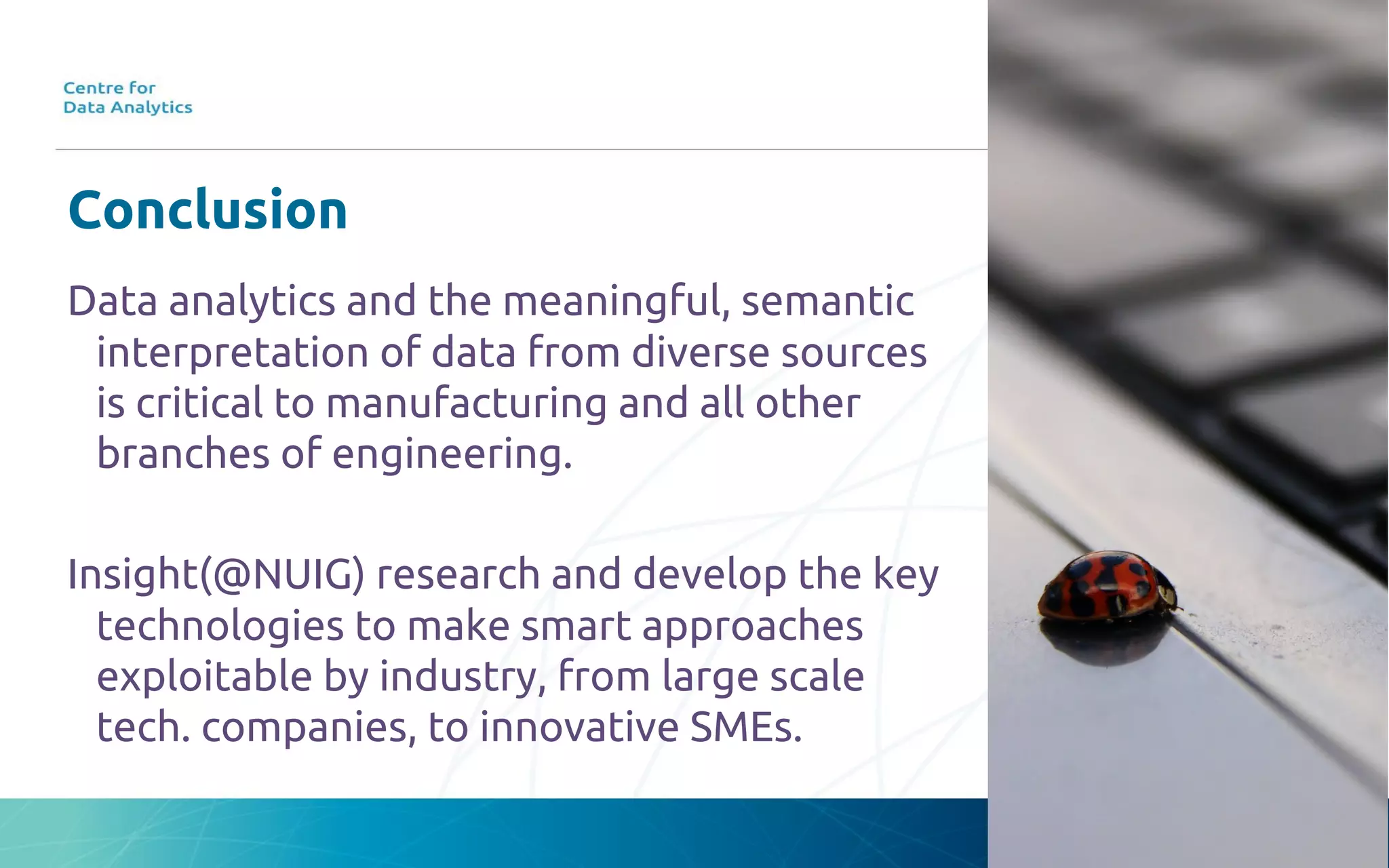 Conclusion
Data analytics and the meaningful, semantic
interpretation of data from diverse sources
is critical to manufacturing and all other
branches of engineering.
Insight(@NUIG) research and develop the key
technologies to make smart approaches
exploitable by industry, from large scale
tech. companies, to innovative SMEs.
 