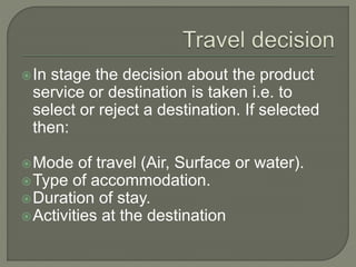 In stage the decision about the product
service or destination is taken i.e. to
select or reject a destination. If selected
then:
Mode of travel (Air, Surface or water).
Type of accommodation.
Duration of stay.
Activities at the destination
 