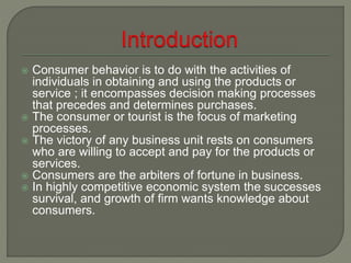  Consumer behavior is to do with the activities of
individuals in obtaining and using the products or
service ; it encompasses decision making processes
that precedes and determines purchases.
 The consumer or tourist is the focus of marketing
processes.
 The victory of any business unit rests on consumers
who are willing to accept and pay for the products or
services.
 Consumers are the arbiters of fortune in business.
 In highly competitive economic system the successes
survival, and growth of firm wants knowledge about
consumers.
 