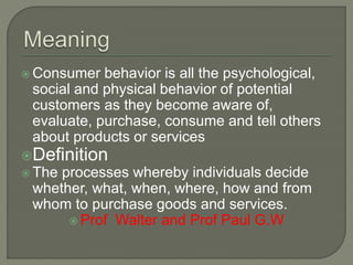  Consumer behavior is all the psychological,
social and physical behavior of potential
customers as they become aware of,
evaluate, purchase, consume and tell others
about products or services
Definition
 The processes whereby individuals decide
whether, what, when, where, how and from
whom to purchase goods and services.
 Prof Walter and Prof Paul G.W
 