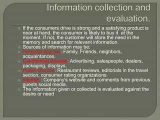 If the consumers drive is strong and a satisfying product is
near at hand, the consumer is likely to buy it at the
moment. If not, the customer will store the need in the
memory and search for relevant information.
 Sources of information may be:
 Personal sources: Family, Friends, neighbors,
acquaintances.
 Commercial sources: Advertising, salespeople, dealers,
packaging, displays.
 Public sources: Restaurant reviews, editorials in the travel
section, consumer rating organizations
 Internet : Company's website and comments from previous
guests social media.
 The information given or collected is evaluated against the
desire or need
 