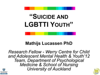 “SUICIDE AND
        LGBTTI YOUTH”

        Mathijs Lucassen PhD
Research Fellow - Werry Centre for Child
and Adolescent Mental Health & Youth’12
  Team, Department of Psychological
     Medicine & School of Nursing
         University of Auckland
 