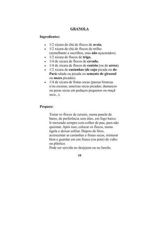 GRANOLA

Ingredientes:

   •   1/2 xícara de chá de flocos de aveia.
   •   1/2 xícara de chá de flocos de milho
       (semelhante a sucrilhos, mas não açucarados).
   •   1/2 xícara de flocos de trigo.
   •   1/4 de xícara de flocos de cevada.
   •   1/4 de xícara de flocos de centeio (ou de arroz).
   •   1/2 xícara de castanhas (de caju picada ou do
       Pará ralada ou picada ou semente de girassol
       ou nozes picadas).
   •   1/4 de xícara de frutas secas (passas brancas
       e/ou escuras; ameixas secas picadas; damascos
       ou peras secas em pedaços pequenos ou maçã
       seca...).


Preparo:

       Tostar os flocos de cereais, numa panela de
       barro, de preferência sem óleo, em fogo baixo.
       Ir mexendo sempre com colher de pau, para não
       queimar. Após isso, colocar os flocos, numa
       tigela e deixar esfriar. Depois de frios,
       acrescentar as castanhas e frutas secas, misturar
       bem e guardar em um frasco (ou pote) de vidro
       ou plástico.
       Pode ser servida no desjejum ou no lanche.

                           10
 
