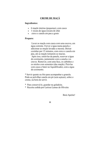 CREME DE MAÇÃ

Ingredientes:

   •   6 maçãs inteiras (pequenas), com casca
   •   1 xícara de água (xícara de chá)
   •    cravo e canela em pau a gosto

Preparo:

        Lavar as maçãs com casca com uma escova, em
       água corrente. Ferver a água numa panela e
       adicionar as maçãs lavadas a mesma. Deixar
       cozinhar por 15 minutos, com cravo e canela em
       pau, até as maçãs tornarem-se macias.
        Após isso, retirá-las da panela, reservar a água
       do cozimento, juntamente com a canela e os
       cravos. Remover, com uma faca, os cabinhos e
       os miolos com sementes (das maçãs). Picá-las
       com casca e bater no liquidificador, com a água
       do cozimento.

* Servir quente ou frio para acompanhar a granola.
Pode-se polvilhar canela em pó (sem açúcar), sobre o
creme, na hora de servir.

* Para conservá-lo, guardar na geladeira.
* Receita cedida por Larissa Lamas de Oliveira


                                          Bom Apetite!


                           11
 