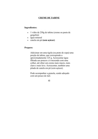 CREME DE TAHINE



Ingredientes:

   •   1 vidro de 250g de tahine (creme ou pasta de
       gergelim)
   •   água mineral
   •   canela em pó (sem açúcar)


Preparo:

       Adicionar em uma tigela (ou prato de sopa) uma
       porção de tahine, que corresponde a
       aproximadamente 125 g. Acrescentar água
       filtrada aos poucos e ir mexendo com uma
       colher, até obter um creme mais macio, mais
       claro e mais leve. Acrescentar, também uma
       pitada de canela em pó (sem açúcar).

       Pode acompanhar a granola, sendo adoçado
       com um pouco de mel.

                          12
 