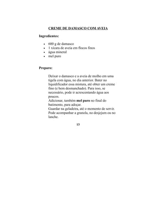 CREME DE DAMASCO COM AVEIA

Ingredientes:

   •   600 g de damasco
   •   1 xícara de aveia em flocos finos
   •   água mineral
   •   mel puro


Preparo:

       Deixar o damasco e a aveia de molho em uma
       tigela com água, no dia anterior. Bater no
       liquidificador essa mistura, até obter um creme
       fino (e bem desmanchado). Para isso, se
       necessário, pode ir acrescentando água aos
       poucos.
       Adicionar, também mel puro no final do
       batimento, para adoçar.
       Guardar na geladeira, até o momento de servir.
       Pode acompanhar a granola, no desjejum ou no
       lanche.

                          13
 