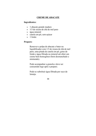 CREME DE ABACATE

Ingredientes:

   •   1 abacate grande maduro
   •   1/3 de xícara de chá de mel puro
   •   água mineral
   •   canela em pó, sem açúcar
   •   1 limão

Preparo:

       Remover a polpa do abacate e bater no
       liquidificador com 1/3 de xícara de chá de mel
       puro, uma pitada de canela em pó, gotas de
       limão e água filtrada ou mineral até obter um
       creme bem homogêneo (bem desmanchado e
       misturado).

       Pode acompanhar a granola e deve ser
       consumido logo após o preparo.

       Pode-se substituir água filtrada por suco de
       laranja.

                           14
 
