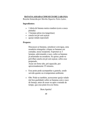 BANANA ASSADA COM SUCO DE LARANJA
Receita fornecida por Martha Siqueira Netto Lattes.

Ingredientes:

   •   1 dúzia de banana nanica madura (com a casca
       pintada)
   •   3 laranjas pêras (ou tangerinas)
   •   canela em pó sem açúcar
   •   queijo ralado (opcional)

Preparo:

       Descascar as bananas, umedecer com água, uma
       assadeira retangular e dispor as bananas em
       camadas, nesse recipiente. Espremer as 3
       laranjas, adicionando o suco, sobre as bananas
       já arrumadas na assadeira. Se quiser, pode-se
       polvilhar canela em pó sem açúcar, sobre esse
       preparado.
       Assar em forno alto, pré aquecido, por
       aproximadamente 35 minutos.

   •   Esse prato pode acompanhar a granola, sendo
       servido quente ou à temperatura ambiente.

   •   Obs: Pode-se também, acrescentar queijo ralado
       (de boa qualidade) sobre as bananas com o suco
       de laranja, antes de assar ou após a metade do
       tempo, que esse prato leva no forno.

                    Bom Apetite!

                         15
 