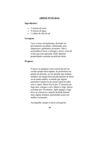 ARROZ INTEGRAL

Ingredientes:

   •   2 xícaras de arroz
   •   4 xícaras de água
   •   1 colher de chá de sal

Lavagem:

       Lave o arroz normalmente, devendo ser
       previamente escolhido, eliminando suas
       impurezas e pedrinhas existentes. Não é
       aconselhável lavar e esfregar o arroz, a fim de
       evitar que esta operação roube algumas
       propriedades contidas na película deste.

Preparo:


       O arroz ou qualquer outro cereal deverá ser
       cozido sempre bem tapado, de preferência na
       panela de pressão, ou em panelas que tenham
       também sua tampa bem pesada (panela de barro
       ou de pedra-sabão), evitando que alguns
       elementos nutritivos do cereal sejam levados
       com o vapor. Deixe ferver por 15 minutos em
       fogo alto, coloque o sal e abaixe o fogo. Deixe
       cozinhar por 30 minutos. Após apagar o fogo
       deve-se conservar a panela fechada durante
       mais alguns minutos, permitindo assim um
       melhor cozimento.

       Acompanhe sempre o arroz com gersal.

                           16
 